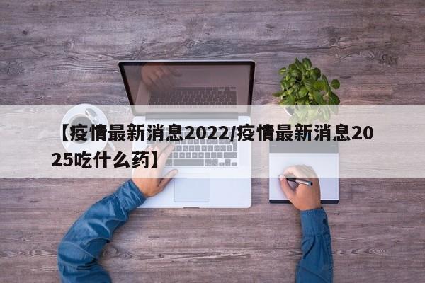 【疫情最新消息2022/疫情最新消息2025吃什么药】