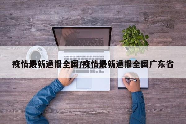 疫情最新通报全国/疫情最新通报全国广东省