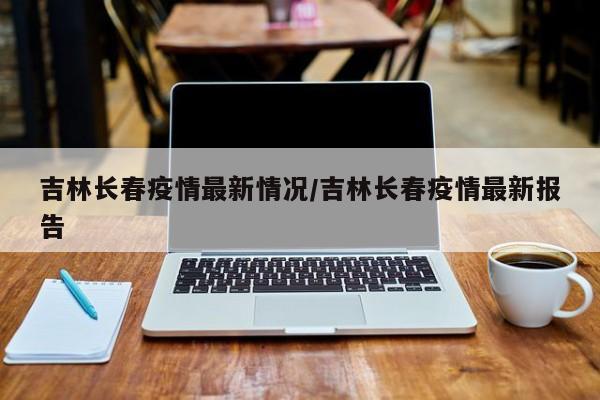 吉林长春疫情最新情况/吉林长春疫情最新报告