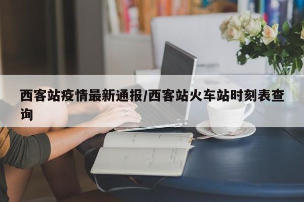 西客站疫情最新通报/西客站火车站时刻表查询