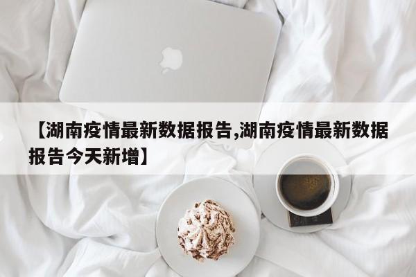 【湖南疫情最新数据报告,湖南疫情最新数据报告今天新增】