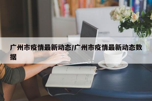 广州市疫情最新动态/广州市疫情最新动态数据