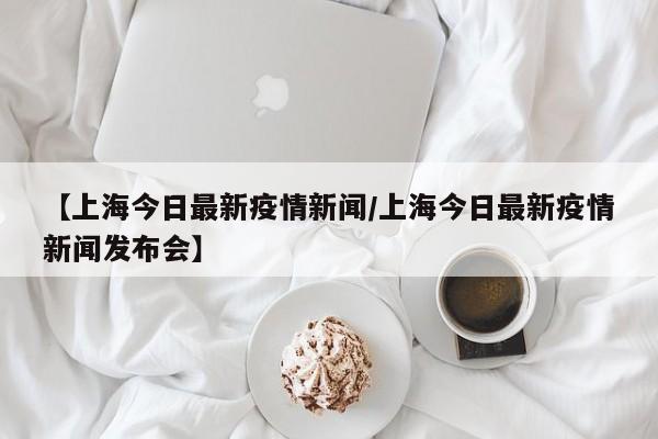 【上海今日最新疫情新闻/上海今日最新疫情新闻发布会】