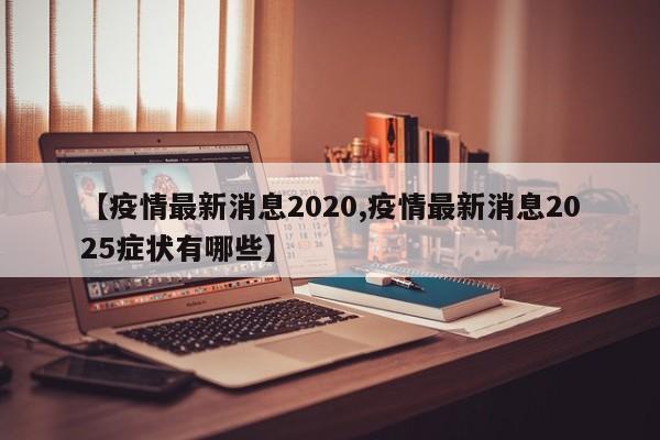 【疫情最新消息2020,疫情最新消息2025症状有哪些】