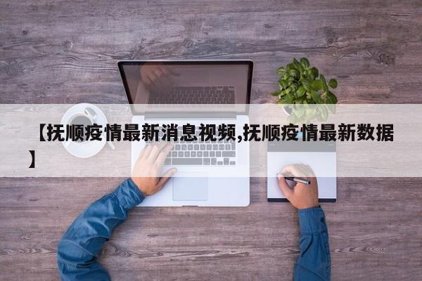 【抚顺疫情最新消息视频,抚顺疫情最新数据】