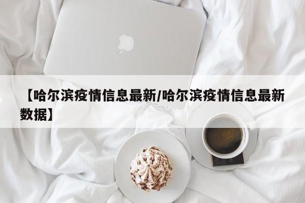 【哈尔滨疫情信息最新/哈尔滨疫情信息最新数据】