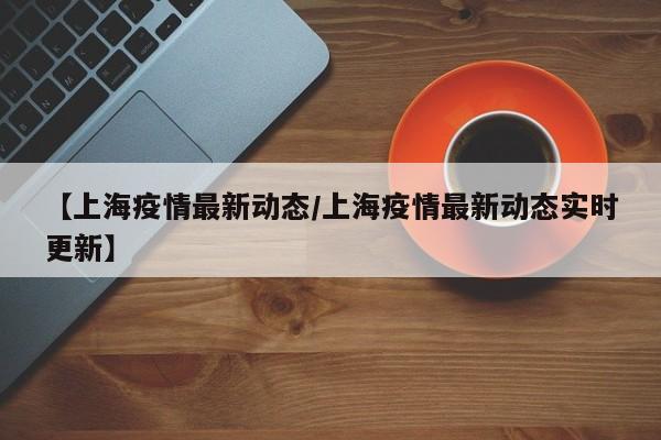 【上海疫情最新动态/上海疫情最新动态实时更新】