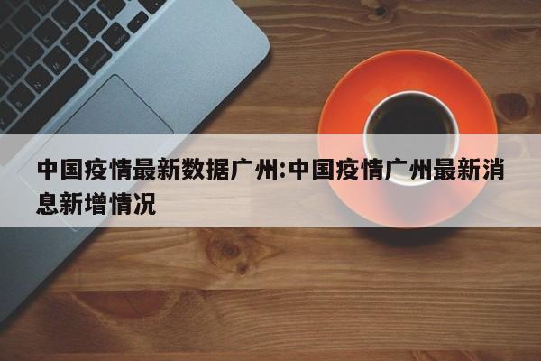 中国疫情最新数据广州:中国疫情广州最新消息新增情况