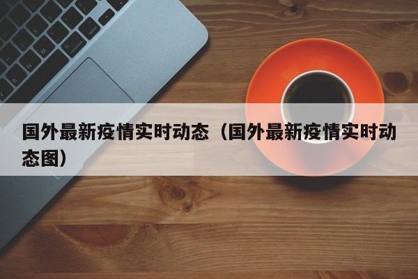 国外最新疫情实时动态（国外最新疫情实时动态图）