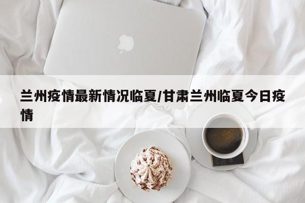 兰州疫情最新情况临夏/甘肃兰州临夏今日疫情