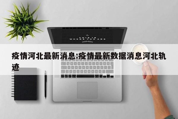 疫情河北最新消息:疫情最新数据消息河北轨迹