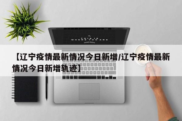 【辽宁疫情最新情况今日新增/辽宁疫情最新情况今日新增轨迹】