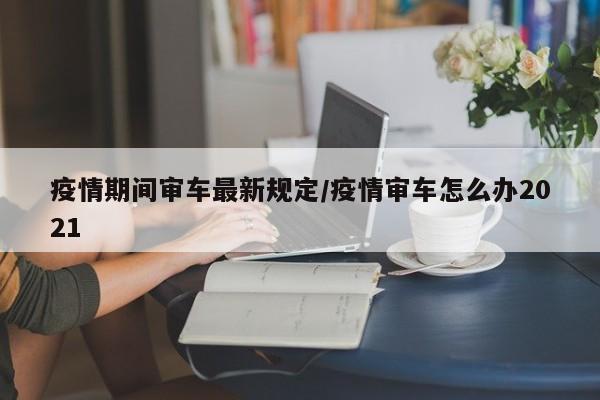 疫情期间审车最新规定/疫情审车怎么办2021