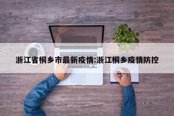 浙江省桐乡市最新疫情:浙江桐乡疫情防控