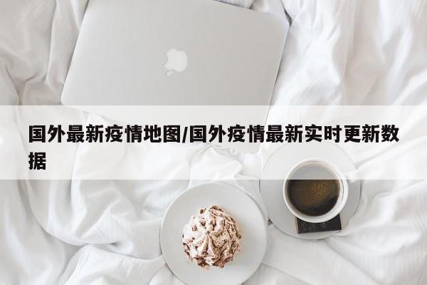 国外最新疫情地图/国外疫情最新实时更新数据