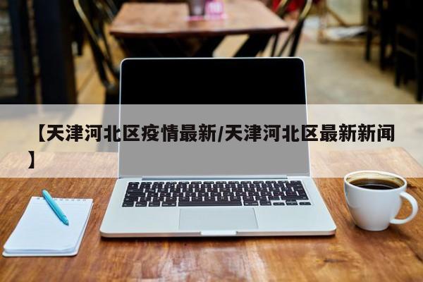 【天津河北区疫情最新/天津河北区最新新闻】