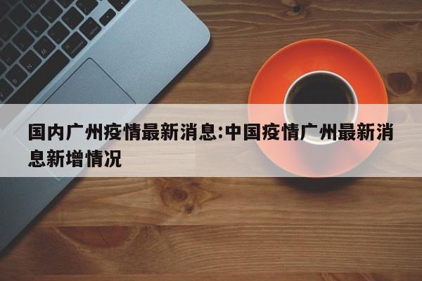 国内广州疫情最新消息:中国疫情广州最新消息新增情况