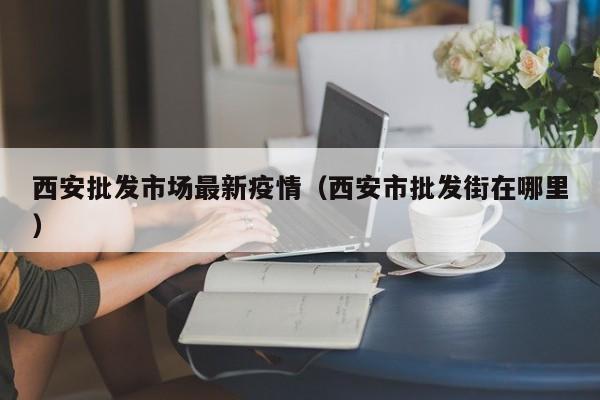 西安批发市场最新疫情（西安市批发街在哪里）
