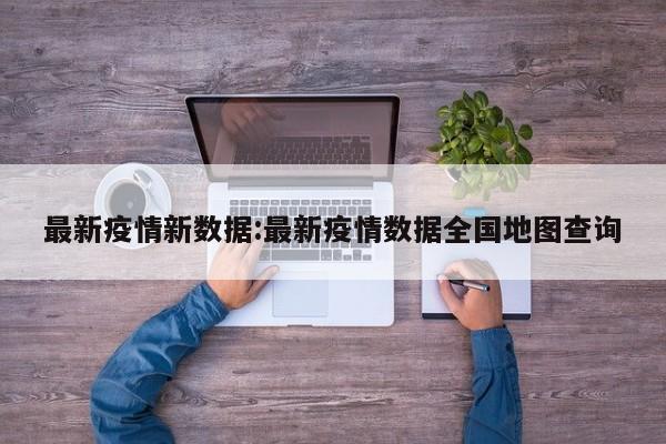 最新疫情新数据:最新疫情数据全国地图查询
