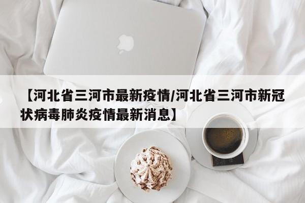 【河北省三河市最新疫情/河北省三河市新冠状病毒肺炎疫情最新消息】