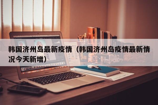 韩国济州岛最新疫情（韩国济州岛疫情最新情况今天新增）