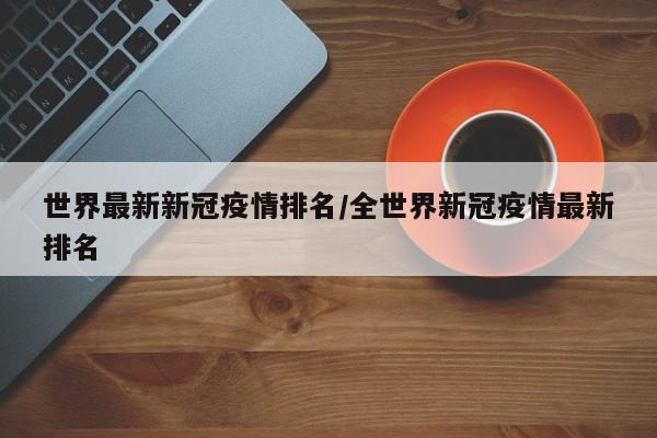 世界最新新冠疫情排名/全世界新冠疫情最新排名