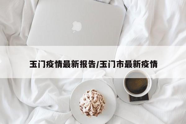 玉门疫情最新报告/玉门市最新疫情