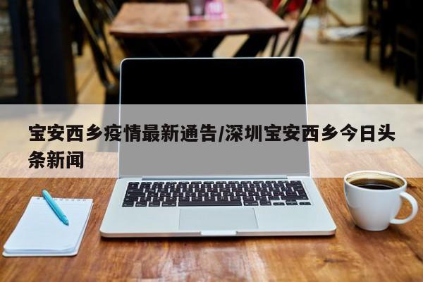 宝安西乡疫情最新通告/深圳宝安西乡今日头条新闻