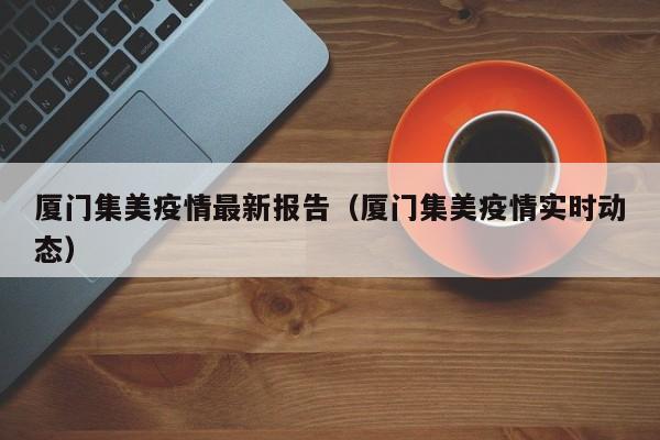 厦门集美疫情最新报告（厦门集美疫情实时动态）