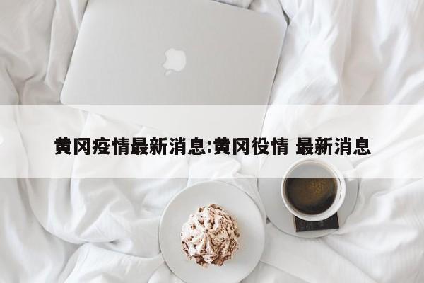 黄冈疫情最新消息:黄冈役情 最新消息