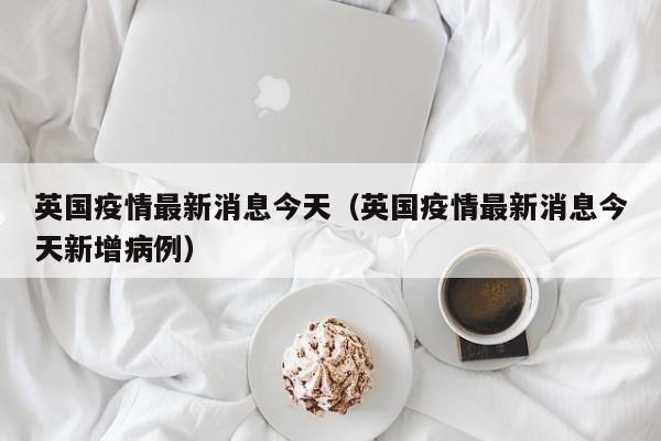 英国疫情最新消息今天（英国疫情最新消息今天新增病例）
