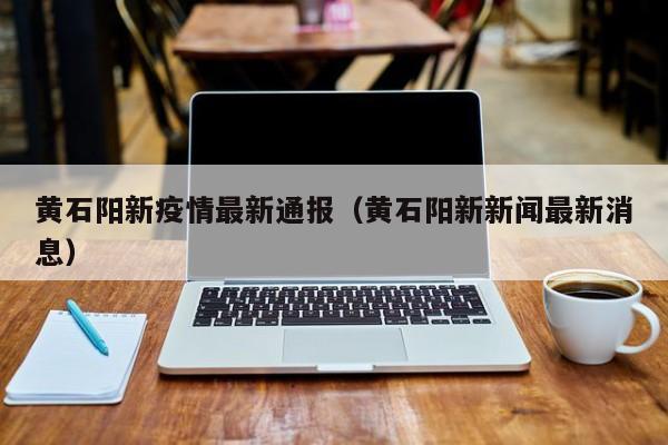 黄石阳新疫情最新通报（黄石阳新新闻最新消息）