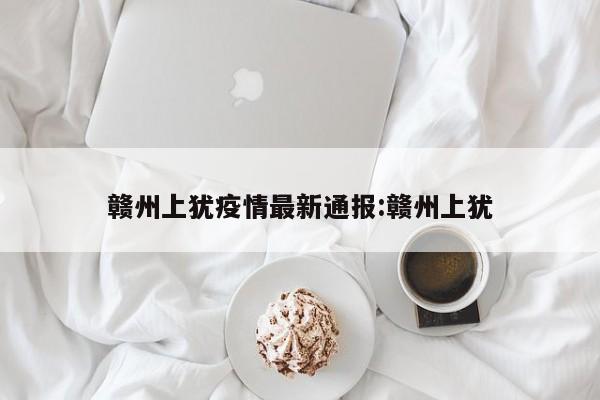 赣州上犹疫情最新通报:赣州上犹