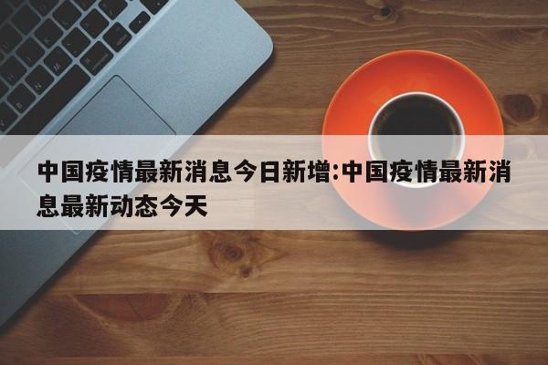 中国疫情最新消息今日新增:中国疫情最新消息最新动态今天