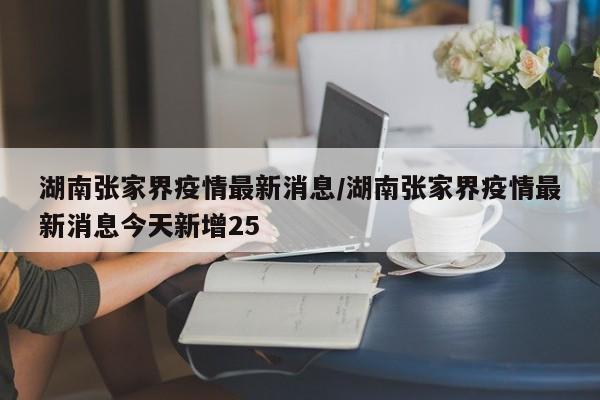 湖南张家界疫情最新消息/湖南张家界疫情最新消息今天新增25