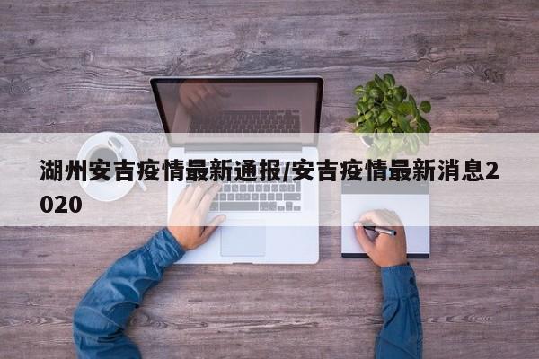 湖州安吉疫情最新通报/安吉疫情最新消息2020