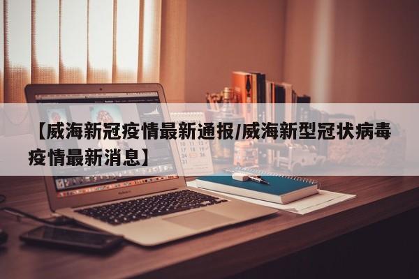 【威海新冠疫情最新通报/威海新型冠状病毒疫情最新消息】