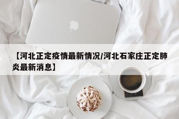 【河北正定疫情最新情况/河北石家庄正定肺炎最新消息】