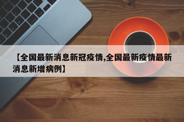 【全国最新消息新冠疫情,全国最新疫情最新消息新增病例】