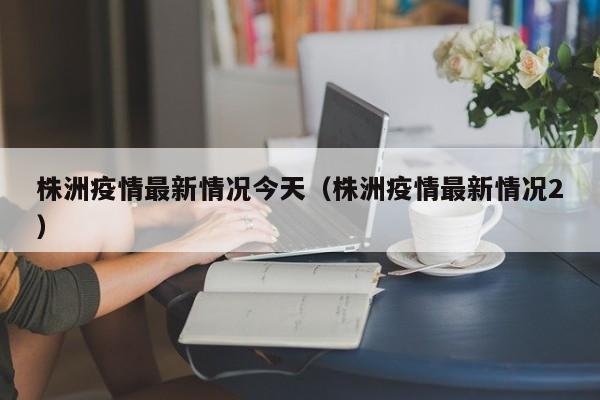 株洲疫情最新情况今天（株洲疫情最新情况2）