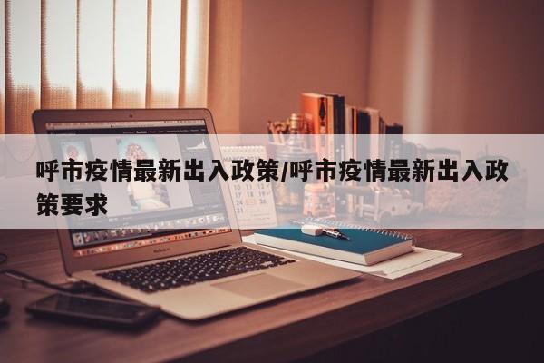 呼市疫情最新出入政策/呼市疫情最新出入政策要求