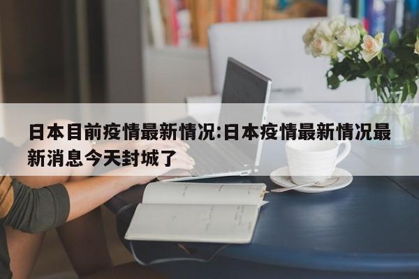 日本目前疫情最新情况:日本疫情最新情况最新消息今天封城了