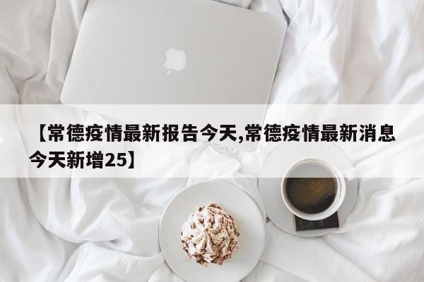 【常德疫情最新报告今天,常德疫情最新消息今天新增25】