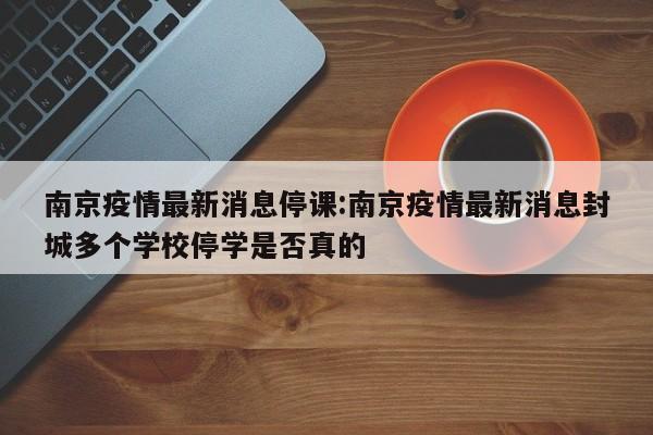 南京疫情最新消息停课:南京疫情最新消息封城多个学校停学是否真的