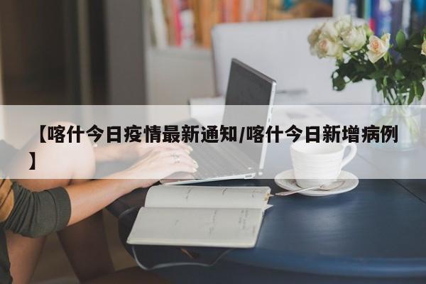 【喀什今日疫情最新通知/喀什今日新增病例】