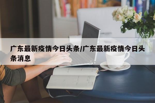 广东最新疫情今日头条/广东最新疫情今日头条消息