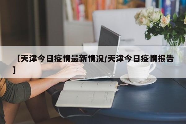 【天津今日疫情最新情况/天津今日疫情报告】