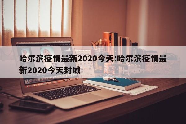 哈尔滨疫情最新2020今天:哈尔滨疫情最新2020今天封城