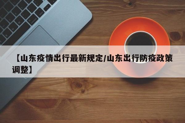 【山东疫情出行最新规定/山东出行防疫政策调整】
