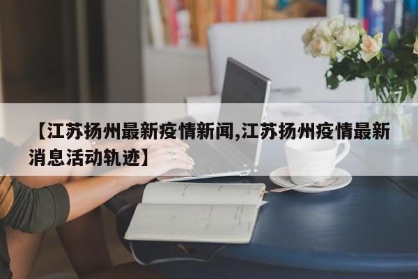 【江苏扬州最新疫情新闻,江苏扬州疫情最新消息活动轨迹】